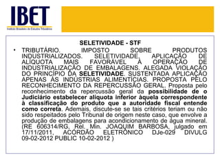 SELETIVIDADE - STF
•   TRIBUTÁRIO.           IMPOSTO          SOBRE          PRODUTOS
    INDUSTRIALIZADOS.          SELETIVIDADE.       APLICAÇÃO       DE
    ALÍQUOTA       MAIS      FAVORÁVEL        À    OPERAÇÃO        DE
    INDUSTRIALIZAÇÃO DE EMBALAGENS. ALEGADA VIOLAÇÃO
    DO PRINCÍPIO DA SELETIVIDADE. SUSTENTADA APLICAÇÃO
    APENAS ÀS INDÚSTRIAS ALIMENTÍCIAS. PROPOSTA PELO
    RECONHECIMENTO DA REPERCUSSÃO GERAL. Proposta pelo
    reconhecimento da repercussão geral da possibilidade de o
    Judiciário estabelecer alíquota inferior àquela correspondente
    à classificação do produto que a autoridade fiscal entende
    como correta. Ademais, discute-se se tais critérios teriam ou não
    sido respeitados pelo Tribunal de origem neste caso, que envolve a
    produção de embalagens para acondicionamento de água mineral.
    (RE 606314/RG, Rel. Min. JOAQUIM BARBOSA, julgado em
    17/11/2011, ACÓRDÃO ELETRÔNICO DJe-029 DIVULG
    09-02-2012 PUBLIC 10-02-2012 )
 