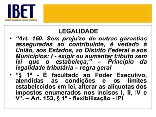 LEGALIDADE
• “Art. 150. Sem prejuízo de outras garantias
  asseguradas ao contribuinte, é vedado à
  União, aos Estados, ao Distrito Federal e aos
  Municípios: I - exigir ou aumentar tributo sem
  lei que o estabeleça;” – Princípio da
  legalidade tributária – regra geral
• “§ 1º - É facultado ao Poder Executivo,
  atendidas as condições e os limites
  estabelecidos em lei, alterar as alíquotas dos
  impostos enumerados nos incisos I, II, IV e
  V”. – Art. 153, § 1º - flexibilização - IPI
 