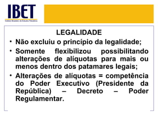 LEGALIDADE
• Não excluiu o princípio da legalidade;
• Somente flexibilizou possibilitando
  alterações de alíquotas para mais ou
  menos dentro dos patamares legais;
• Alterações de alíquotas = competência
  do Poder Executivo (Presidente da
  República)    –   Decreto     –   Poder
  Regulamentar.
 