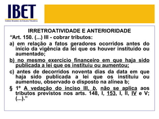 IRRETROATIVIDADE E ANTERIORIDADE
“Art. 150. (...) III - cobrar tributos:
a) em relação a fatos geradores ocorridos antes do
  início da vigência da lei que os houver instituído ou
  aumentado;
b) no mesmo exercício financeiro em que haja sido
  publicada a lei que os instituiu ou aumentou;
c) antes de decorridos noventa dias da data em que
  haja sido publicada a lei que os instituiu ou
  aumentou, observado o disposto na alínea b;
§ 1º A vedação do inciso III, b, não se aplica aos
  tributos previstos nos arts. 148, I, 153, I, II, IV e V;
  (...).”
 