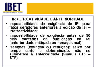 IRRETROATIVIDADE E ANTERIORIDADE
• Impossibilidade de exigência de IPI para
  fatos geradores anteriores à edição da lei –
  irretroatividade;
• Impossibilidade de exigência antes de 90
  dias contados da publicação da lei
  (anterioridade mitigada ou nonagesimal);
• Isenções (extinção ou redução): salvo por
  tempo certo e determinado, não se
  submetem à anterioridade (Súmula 615 –
  STF)
 