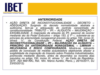 ANTERIORIDADE
•   AÇÃO DIRETA DE INCONSTITUCIONALIDADE – DECRETO –
    ADEQUAÇÃO. Surgindo do decreto normatividade abstrata e
    autônoma, tem-se a adequação do controle concentrado de
    constitucionalidade. TRIBUTO – IPI – ALÍQUOTA – MAJORAÇÃO –
    EXIGIBILIDADE. A majoração da alíquota do IPI, passível de ocorrer
    mediante ato do Poder Executivo – artigo 153, § 1º –, submete-se ao
    princípio da anterioridade nonagesimal previsto no artigo 150, inciso III,
    alínea “c”, da Constituição Federal. AÇÃO DIRETA DE
    INCONSTITUCIONALIDADE – IPI – MAJORAÇÃO DA ALÍQUOTA –
    PRINCÍPIO DA ANTERIORIDADE NONAGESIMAL – LIMINAR –
    RELEVÂNCIA E RISCO CONFIGURADOS. Mostra-se relevante
    pedido de concessão de medida acauteladora objetivando afastar a
    exigibilidade da majoração do Imposto sobre Produtos Industrializados,
    promovida mediante decreto, antes de decorridos os noventa dias
    previstos no artigo 150, inciso III, alínea “c”, da Carta da República.
    (STF, ADI 4661/MC, Rel. Min. Marco Aurélio, Pleno, j. 20/10/2011, DJ
    23/03/2012)
 