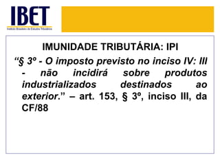 IMUNIDADE TRIBUTÁRIA: IPI
“§ 3º - O imposto previsto no inciso IV: III
  -   não     incidirá   sobre     produtos
  industrializados       destinados        ao
  exterior.” – art. 153, § 3º, inciso III, da
  CF/88
 