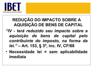 REDUÇÃO DO IMPACTO SOBRE A
     AQUISIÇÃO DE BENS DE CAPITAL
“IV - terá reduzido seu impacto sobre a
  aquisição de bens de capital pelo
  contribuinte do imposto, na forma da
  lei.” – Art. 153, § 3º, inc. IV, CF/88
• Necessidade lei = sem aplicabilidade
  imediata
 