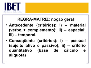 REGRA-MATRIZ: noção geral
• Antecedente (critérios): i) – material
  (verbo + complemento); ii) – espacial;
  iii) – temporal.
• Conseqüente (critérios): i) – pessoal
  (sujeito ativo e passivo); ii) – critério
  quantitativo (base de cálculo e
  alíquota)
 