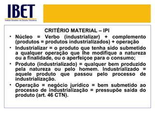 CRITÉRIO MATERIAL – IPI
•   Núcleo = Verbo (industrializar) + complemento
    (produtos = produtos industrializados) + operação
•   Industrializar = o produto que tenha sido submetido
    a qualquer operação que lhe modifique a natureza
    ou a finalidade, ou o aperfeiçoe para o consumo;
•   Produto (industrializado) = qualquer bem produzido
    pela natureza ou pelo homem. Industrializado =
    aquele produto que passou pelo processo de
    industrialização.
•   Operação = negócio jurídico = bem submetido ao
    processo de industrialização = pressupõe saída do
    produto (art. 46 CTN).
 