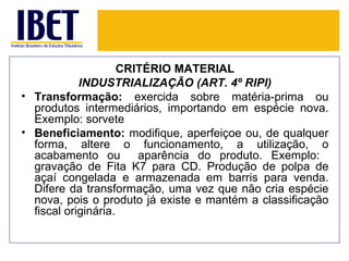 CRITÉRIO MATERIAL
            INDUSTRIALIZAÇÃO (ART. 4º RIPI)
• Transformação: exercida sobre matéria-prima ou
  produtos intermediários, importando em espécie nova.
  Exemplo: sorvete
• Beneficiamento: modifique, aperfeiçoe ou, de qualquer
  forma, altere o funcionamento, a utilização, o
  acabamento ou         aparência do produto. Exemplo:
  gravação de Fita K7 para CD. Produção de polpa de
  açaí congelada e armazenada em barris para venda.
  Difere da transformação, uma vez que não cria espécie
  nova, pois o produto já existe e mantém a classificação
  fiscal originária.
 