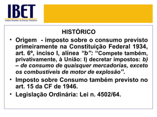 HISTÓRICO
• Origem - imposto sobre o consumo previsto
  primeiramente na Constituição Federal 1934,
  art. 6º, inciso I, alínea “b”: “Compete também,
  privativamente, à União: I) decretar impostos: b)
  – de consumo de quaisquer mercadorias, exceto
  os combustíveis de motor de explosão”.
• Imposto sobre Consumo também previsto no
  art. 15 da CF de 1946.
• Legislação Ordinária: Lei n. 4502/64.
 
