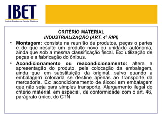 CRITÉRIO MATERIAL
               INDUSTRIALIZAÇÃO (ART. 4º RIPI)
• Montagem: consiste na reunião de produtos, peças o partes
  e de que resulte um produto novo ou unidade autônoma,
  ainda que sob a mesma classificação fiscal. Ex: utilização de
  peças e a fabricação do ônibus.
• Acondicionamento ou reacondicionamento: altera a
  apresentação do produto, pela colocação da embalagem,
  ainda que em substituição da original, salvo quando a
  embalagem colocada se destine apenas ao transporte da
  mercadoria. Ex: acondicionamento de álcool em embalagem
  que não seja para simples transporte. Alargamento ilegal do
  critério material, em especial, de conformidade com o art. 46,
  parágrafo único, do CTN
 