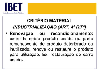 CRITÉRIO MATERIAL
    INDUSTRIALIZAÇÃO (ART. 4º RIPI)
• Renovação ou recondicionamento:
  exercida sobre produto usado ou parte
  remanescente de produto deteriorado ou
  inutilizado, renove ou restaure o produto
  para utilização. Ex: restauração de carro
  usado.
 