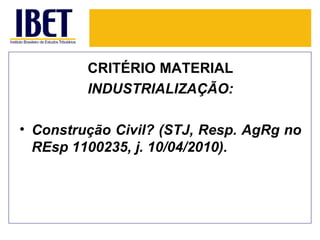 CRITÉRIO MATERIAL
         INDUSTRIALIZAÇÃO:

• Construção Civil? (STJ, Resp. AgRg no
  REsp 1100235, j. 10/04/2010).
 