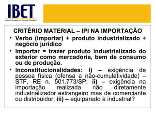 CRITÉRIO MATERIAL – IPI NA IMPORTAÇÃO
• Verbo (importar) + produto industrializado +
  negócio jurídico
• Importar = trazer produto industrializado do
  exterior como mercadoria, bem de consumo
  ou de produção.
• Inconstitucionalidades: i) – exigência de
  pessoa física (ofensa a não-cumulatividade) –
  STF, RE n. 501.773/SP; ii) – exigência na
  importação       realizada      não     diretamente
  industrializador estrangeiro mas de comerciante
  ou distribuidor; iii) – equiparado à industrial?
 
