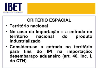 CRITÉRIO ESPACIAL
• Território nacional
• No caso da Importação = a entrada no
  território    nacional do    produto
  industrializado
• Considera-se a entrada no território
  para fins do IPI na importação:
  desembaraço aduaneiro (art. 46, inc. I,
  do CTN)
 
