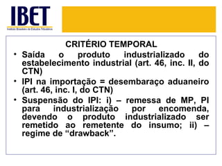 CRITÉRIO TEMPORAL
• Saída      o     produto  industrializado     do
  estabelecimento industrial (art. 46, inc. II, do
  CTN)
• IPI na importação = desembaraço aduaneiro
  (art. 46, inc. I, do CTN)
• Suspensão do IPI: i) – remessa de MP, PI
  para     industrialização   por    encomenda,
  devendo o produto industrializado ser
  remetido ao remetente do insumo; ii) –
  regime de “drawback”.
 