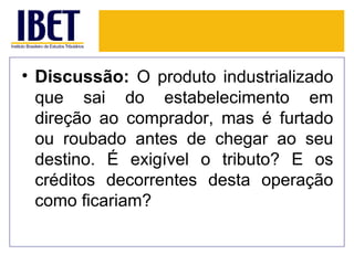 • Discussão: O produto industrializado
  que sai do estabelecimento em
  direção ao comprador, mas é furtado
  ou roubado antes de chegar ao seu
  destino. É exigível o tributo? E os
  créditos decorrentes desta operação
  como ficariam?
 