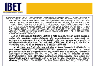 PROCESSUAL CIVIL. PRINCÍPIOS CONSTITUCIONAIS DO NÃO-CONFISCO E
  DA NÃO-CUMULATIVIDADE. IMPOSSIBILIDADE DE EXAME PELO STJ EM
  SEDE DE RECURSO ESPECIAL. AUSÊNCIA DE VIOLAÇÃO AO ART. 535.
  TRIBUTÁRIO. IMPOSTO SOBRE PRODUTOS INDUSTRIALIZADOS - IPI.
  FATO GERADOR. MOMENTO DA OCORRÊNCIA. SAÍDA DO PRODUTO DO
  ESTABELECIMENTO INDUSTRIAL OU EQUIPARADO. ROUBO DE CARGA
  APÓS O FATO GERADOR. INAPLICABILIDADE DO ART. 174, V, DO RIPI-98.
  EXIGÊNCIA DO TRIBUTO.
    (...) 3. A legislação tributária define o fato gerador do IPI como sendo a
  saída do produto industrializado do estabelecimento industrial ou
  equiparado, seja qual for o título jurídico de que decorra essa saída do
  estabelecimento produtor (art. 46, II,do CTN; art. 2º, II e §2º, da Lei n.
  4.502/64; e art. 32, II, do Decreto n. 2.637/98 - RIPI-98).
        4. O roubo ou furto de mercadorias é risco inerente à atividade do
  industrial produtor. Se roubados os produtos depois da saída
  (implementação do fato gerador do IPI), deve haver a tributação, não tendo
  aplicação o disposto no art. 174, V, do RIPI-98. O prejuízo sofrido
  individualmente pela atividade econômica desenvolvida não pode ser
  transferido para a sociedade sob a forma do não pagamento do tributo
  devido.”(STJ, Resp. 734.403/RS, Rel. Min. Mauro Campbell, 2T, j. 22/06/2010)
 