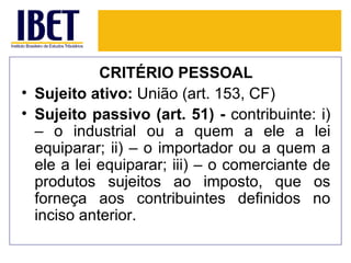CRITÉRIO PESSOAL
• Sujeito ativo: União (art. 153, CF)
• Sujeito passivo (art. 51) - contribuinte: i)
  – o industrial ou a quem a ele a lei
  equiparar; ii) – o importador ou a quem a
  ele a lei equiparar; iii) – o comerciante de
  produtos sujeitos ao imposto, que os
  forneça aos contribuintes definidos no
  inciso anterior.
 