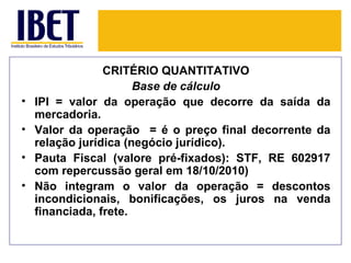 CRITÉRIO QUANTITATIVO
                       Base de cálculo
•   IPI = valor da operação que decorre da saída da
    mercadoria.
•   Valor da operação = é o preço final decorrente da
    relação jurídica (negócio jurídico).
•   Pauta Fiscal (valore pré-fixados): STF, RE 602917
    com repercussão geral em 18/10/2010)
•   Não integram o valor da operação = descontos
    incondicionais, bonificações, os juros na venda
    financiada, frete.
 
