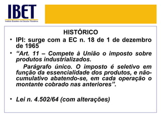 HISTÓRICO
• IPI: surge com a EC n. 18 de 1 de dezembro
  de 1965
• “Art. 11 – Compete à União o imposto sobre
  produtos industrializados.
     Parágrafo único. O imposto é seletivo em
  função da essencialidade dos produtos, e não-
  cumulativo abatendo-se, em cada operação o
  montante cobrado nas anteriores”.

• Lei n. 4.502/64 (com alterações)
 