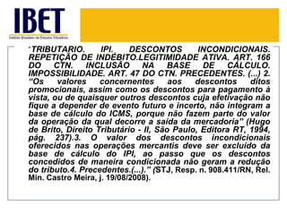 “TRIBUTÁRIO.        IPI.    DESCONTOS        INCONDICIONAIS.
REPETIÇÃO DE INDÉBITO.LEGITIMIDADE ATIVA. ART. 166
DO     CTN.    INCLUSÃO        NA    BASE      DE     CÁLCULO.
IMPOSSIBILIDADE. ART. 47 DO CTN. PRECEDENTES. (...) 2.
“Os     valores    concernentes       aos   descontos      ditos
promocionais, assim como os descontos para pagamento à
vista, ou de quaisquer outros descontos cuja efetivação não
fique a depender de evento futuro e incerto, não integram a
base de cálculo do ICMS, porque não fazem parte do valor
da operação da qual decorre a saída da mercadoria” (Hugo
de Brito, Direito Tributário - II, São Paulo, Editora RT, 1994,
pág. 237).3. O valor dos descontos incondicionais
oferecidos nas operações mercantis deve ser excluído da
base de cálculo do IPI, ao passo que os descontos
concedidos de maneira condicionada não geram a redução
do tributo.4. Precedentes.(...).” (STJ, Resp. n. 908.411/RN, Rel.
Min. Castro Meira, j. 19/08/2008).
 
