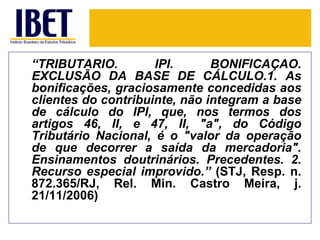 “TRIBUTÁRIO.         IPI.      BONIFICAÇÃO.
EXCLUSÃO DA BASE DE CÁLCULO.1. As
bonificações, graciosamente concedidas aos
clientes do contribuinte, não integram a base
de cálculo do IPI, que, nos termos dos
artigos 46, II, e 47, II, "a", do Código
Tributário Nacional, é o "valor da operação
de que decorrer a saída da mercadoria".
Ensinamentos doutrinários. Precedentes. 2.
Recurso especial improvido.” (STJ, Resp. n.
872.365/RJ, Rel. Min. Castro Meira, j.
21/11/2006)
 