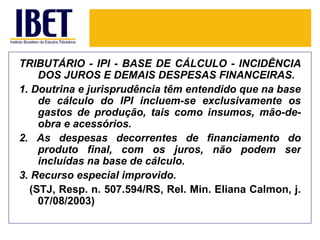 TRIBUTÁRIO - IPI - BASE DE CÁLCULO - INCIDÊNCIA
    DOS JUROS E DEMAIS DESPESAS FINANCEIRAS.
1. Doutrina e jurisprudência têm entendido que na base
    de cálculo do IPI incluem-se exclusivamente os
    gastos de produção, tais como insumos, mão-de-
    obra e acessórios.
2. As despesas decorrentes de financiamento do
    produto final, com os juros, não podem ser
    incluídas na base de cálculo.
3. Recurso especial improvido.
  (STJ, Resp. n. 507.594/RS, Rel. Min. Eliana Calmon, j.
    07/08/2003)
 