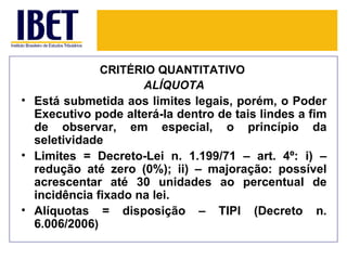 CRITÉRIO QUANTITATIVO
                     ALÍQUOTA
• Está submetida aos limites legais, porém, o Poder
  Executivo pode alterá-la dentro de tais lindes a fim
  de observar, em especial, o princípio da
  seletividade
• Limites = Decreto-Lei n. 1.199/71 – art. 4º: i) –
  redução até zero (0%); ii) – majoração: possível
  acrescentar até 30 unidades ao percentual de
  incidência fixado na lei.
• Alíquotas = disposição – TIPI (Decreto n.
  6.006/2006)
 