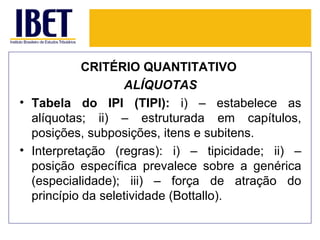 CRITÉRIO QUANTITATIVO
                   ALÍQUOTAS
• Tabela do IPI (TIPI): i) – estabelece as
  alíquotas; ii) – estruturada em capítulos,
  posições, subposições, itens e subitens.
• Interpretação (regras): i) – tipicidade; ii) –
  posição específica prevalece sobre a genérica
  (especialidade); iii) – força de atração do
  princípio da seletividade (Bottallo).
 