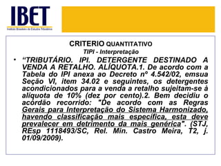 CRITÉRIO QUANTITATIVO
                  TIPI - Interpretação
• “TRIBUTÁRIO. IPI. DETERGENTE DESTINADO A
  VENDA A RETALHO. ALÍQUOTA.1. De acordo com a
  Tabela do IPI anexa ao Decreto nº 4.542/02, emsua
  Seção VI, item 34.02 e seguintes, os detergentes
  acondicionados para a venda a retalho sujeitam-se à
  alíquota de 10% (dez por cento).2. Bem decidiu o
  acórdão recorrido: "De acordo com as Regras
  Gerais para Interpretação do Sistema Harmonizado,
  havendo classificação mais específica, esta deve
  prevalecer em detrimento da mais genérica". (STJ,
  REsp 1118493/SC, Rel. Min. Castro Meira, T2, j.
  01/09/2009).
 