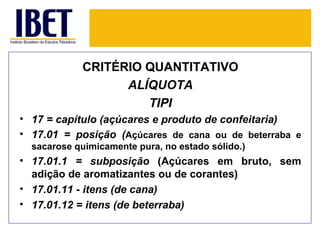 CRITÉRIO QUANTITATIVO
                  ALÍQUOTA
                     TIPI
• 17 = capítulo (açúcares e produto de confeitaria)
• 17.01 = posição (Açúcares de cana ou de beterraba e
  sacarose quimicamente pura, no estado sólido.)
• 17.01.1 = subposição (Açúcares em bruto, sem
  adição de aromatizantes ou de corantes)
• 17.01.11 - itens (de cana)
• 17.01.12 = itens (de beterraba)
 