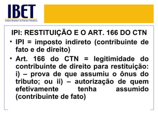 IPI: RESTITUIÇÃO E O ART. 166 DO CTN
• IPI = imposto indireto (contribuinte de
  fato e de direito)
• Art. 166 do CTN = legitimidade do
  contribuinte de direito para restituição:
  i) – prova de que assumiu o ônus do
  tributo; ou ii) – autorização de quem
  efetivamente       tenha       assumido
  (contribuinte de fato)
 