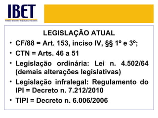 LEGISLAÇÃO ATUAL
•   CF/88 = Art. 153, inciso IV, §§ 1º e 3º;
•   CTN = Arts. 46 a 51
•   Legislação ordinária: Lei n. 4.502/64
    (demais alterações legislativas)
•   Legislação infralegal: Regulamento do
    IPI = Decreto n. 7.212/2010
•   TIPI = Decreto n. 6.006/2006
 