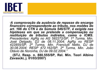 “A comprovação da ausência de repasse do encargo
financeiro correspondente ao tributo, nos moldes do
art. 166 do CTN e da Súmula 546/STF, é exigida nas
hipóteses em que se pretende a compensação ou
restituição de tributos indiretos, como o ICMS.
Precedentes: AgRg no AG 582272/SP, 1ª Turma, Min.
José Delgado, DJ de 08.11.2004; AgRg no RESP
422855/SP, 2ª Turma, Min. Franciulli Netto, DJ de
30.08.2004; RESP 472.162/SP, 2ª Turma, Min. João
Otávio de Noronha, DJ de 09.02.2004.”
  (STJ, Resp. n. 880.555/SP, Rel. Min. Teori Albino
Zavascki, j. 01/03/2007)
 