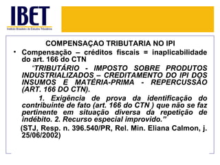 COMPENSAÇÃO TRIBUTÁRIA NO IPI
• Compensação – créditos fiscais = inaplicabilidade
  do art. 166 do CTN
     “TRIBUTÁRIO - IMPOSTO SOBRE PRODUTOS
  INDUSTRIALIZADOS – CREDITAMENTO DO IPI DOS
  INSUMOS E MATÉRIA-PRIMA - REPERCUSSÃO
  (ART. 166 DO CTN).
       1. Exigência de prova da identificação do
  contribuinte de fato (art. 166 do CTN ) que não se faz
  pertinente em situação diversa da repetição de
  indébito. 2. Recurso especial improvido.”
  (STJ, Resp. n. 396.540/PR, Rel. Min. Eliana Calmon, j.
  25/06/2002)
 