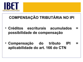 COMPENSAÇÃO TRIBUTÁRIA NO IPI

• Créditos escriturais acumulados     =
  possibilidade de compensação

• Compensação do tributo IPI          =
  aplicabilidade do art. 166 do CTN
 