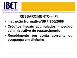 RESSARCIMENTO – IPI
• Instrução Normativa/SRF 900/2008
• Créditos fiscais acumulados = pedido
  administrativo de ressarcimento
• Recebimento em conta corrente ou
  poupança em dinheiro
 