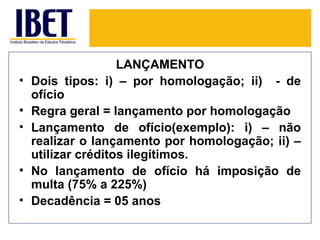 LANÇAMENTO
•   Dois tipos: i) – por homologação; ii) - de
    ofício
•   Regra geral = lançamento por homologação
•   Lançamento de ofício(exemplo): i) – não
    realizar o lançamento por homologação; ii) –
    utilizar créditos ilegítimos.
•   No lançamento de ofício há imposição de
    multa (75% a 225%)
•   Decadência = 05 anos
 