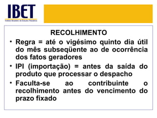RECOLHIMENTO
• Regra = até o vigésimo quinto dia útil
  do mês subseqüente ao de ocorrência
  dos fatos geradores
• IPI (importação) = antes da saída do
  produto que processar o despacho
• Faculta-se    ao    contribuinte    o
  recolhimento antes do vencimento do
  prazo fixado
 