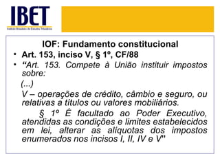 IOF: Fundamento constitucional
• Art. 153, inciso V, § 1º, CF/88
• “Art. 153. Compete à União instituir impostos
  sobre:
  (...)
  V – operações de crédito, câmbio e seguro, ou
  relativas a títulos ou valores mobiliários.
        § 1º É facultado ao Poder Executivo,
  atendidas as condições e limites estabelecidos
  em lei, alterar as alíquotas dos impostos
  enumerados nos incisos I, II, IV e V”
 