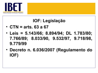 IOF: Legislação
• CTN = arts. 63 a 67
• Leis = 5.143/66; 8.894/94; DL 1.783/80;
  7.766/89; 8.033/90, 9.532/97, 9.718/98,
  9.779/99
• Decreto n. 6.036/2007 (Regulamento do
  IOF)
 