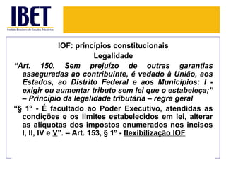 IOF: princípios constitucionais
                           Legalidade
“Art. 150. Sem prejuízo de outras garantias
  asseguradas ao contribuinte, é vedado à União, aos
  Estados, ao Distrito Federal e aos Municípios: I -
  exigir ou aumentar tributo sem lei que o estabeleça;”
  – Princípio da legalidade tributária – regra geral
“§ 1º - É facultado ao Poder Executivo, atendidas as
  condições e os limites estabelecidos em lei, alterar
  as alíquotas dos impostos enumerados nos incisos
  I, II, IV e V”. – Art. 153, § 1º - flexibilização IOF
 