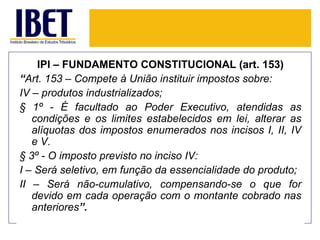 IPI – FUNDAMENTO CONSTITUCIONAL (art. 153)
“Art. 153 – Compete à União instituir impostos sobre:
IV – produtos industrializados;
§ 1º - É facultado ao Poder Executivo, atendidas as
   condições e os limites estabelecidos em lei, alterar as
   alíquotas dos impostos enumerados nos incisos I, II, IV
   e V.
§ 3º - O imposto previsto no inciso IV:
I – Será seletivo, em função da essencialidade do produto;
II – Será não-cumulativo, compensando-se o que for
   devido em cada operação com o montante cobrado nas
   anteriores”.
 