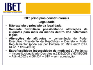 IOF: princípios constitucionais
                          Legalidade
•   Não excluiu o princípio da legalidade;
•   Somente flexibilizou possibilitando alterações de
    alíquotas para mais ou menos dentro dos patamares
    legais;
•   Alterações de alíquotas = competência do Poder
    Executivo (Presidente da República) – Decreto – Poder
    Regulamentar (pode ser por Portaria do Ministério? STJ,
    REsp. 1123249/RJ)
•   Extrafiscalidade (necessidade de motivação). Polêmica
    – Inconstitucionalidade Decretos n.6339/2008 e 6345/2008
    – Adin 4.002 e 4.004/DF – STF – sem apreciação
 