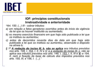 IOF: princípios constitucionais
                   Irretroatividade e anterioridade
“Art. 150. (...) III - cobrar tributos:
a) em relação a fatos geradores ocorridos antes do início da vigência
   da lei que os houver instituído ou aumentado;
b) no mesmo exercício financeiro em que haja sido publicada a lei que
   os instituiu ou aumentou;
c) antes de decorridos noventa dias da data em que haja sido
   publicada a lei que os instituiu ou aumentou, observado o disposto
   na alínea b;
§ 1º A vedação do inciso III, b, não se aplica aos tributos previstos
   nos arts. 148, I, 153, I, II, IV e V; e a vedação do inciso III, c, não se
   aplica aos tributos previstos nos arts. 148, I, 153, I, II, III e V; e 154,
   II, nem à fixação da base de cálculo dos impostos previstos nos
   arts. 155, III, e 156, I. (...).”
 