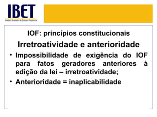 IOF: princípios constitucionais
  Irretroatividade e anterioridade
• Impossibilidade de exigência do IOF
  para fatos geradores anteriores à
  edição da lei – irretroatividade;
• Anterioridade = inaplicabilidade
 