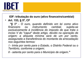 IOF: tributação do ouro (ativo financeiro/cambial)
• Art. 153, § 5º, CF
     “§ 5º - O ouro, quando definido em lei como ativo
  financeiro       ou    instrumento    cambial,    sujeita-se
  exclusivamente à incidência do imposto de que trata o
  inciso V do "caput" deste artigo, devido na operação de
  origem; a alíquota mínima será de um por cento,
  assegurada a transferência do montante da arrecadação
  nos seguintes termos:
   I - trinta por cento para o Estado, o Distrito Federal ou o
  Território, conforme a origem;
  II - setenta por cento para o Município de origem.”
 
