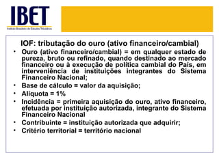 IOF: tributação do ouro (ativo financeiro/cambial)
• Ouro (ativo financeiro/cambial) = em qualquer estado de
  pureza, bruto ou refinado, quando destinado ao mercado
  financeiro ou à execução de política cambial do País, em
  interveniência de instituições integrantes do Sistema
  Financeiro Nacional;
• Base de cálculo = valor da aquisição;
• Alíquota = 1%
• Incidência = primeira aquisição do ouro, ativo financeiro,
  efetuada por instituição autorizada, integrante do Sistema
  Financeiro Nacional
• Contribuinte = instituição autorizada que adquirir;
• Critério territorial = território nacional
 
