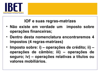 IOF e suas regras-matrizes
• Não existe em verdade um imposto sobre
  operações financeiras;
• Dentro desta nomenclatura encontraremos 4
  impostos (4 regras-matrizes)
• Imposto sobre: i) – operações de crédito; ii) –
  operações de câmbio; iii) – operações de
  seguro; iv) – operações relativas a títulos ou
  valores mobiliários.
 