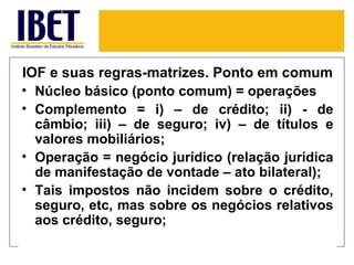 IOF e suas regras-matrizes. Ponto em comum
• Núcleo básico (ponto comum) = operações
• Complemento = i) – de crédito; ii) - de
  câmbio; iii) – de seguro; iv) – de títulos e
  valores mobiliários;
• Operação = negócio jurídico (relação jurídica
  de manifestação de vontade – ato bilateral);
• Tais impostos não incidem sobre o crédito,
  seguro, etc, mas sobre os negócios relativos
  aos crédito, seguro;
 