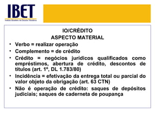 IO/CRÉDITO
                      ASPECTO MATERIAL
•   Verbo = realizar operação
•   Complemento = de crédito
•   Crédito = negócios jurídicos qualificados como
    empréstimos, abertura de crédito, descontos de
    títulos (art. 1º, DL 1.783/80)
•   Incidência = efetivação da entrega total ou parcial do
    valor objeto da obrigação (art. 63 CTN)
•   Não é operação de crédito: saques de depósitos
    judiciais; saques de caderneta de poupança
 